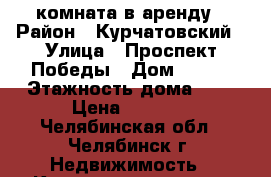 комната в аренду › Район ­ Курчатовский › Улица ­ Проспект Победы › Дом ­ 346 › Этажность дома ­ 5 › Цена ­ 7 000 - Челябинская обл., Челябинск г. Недвижимость » Квартиры аренда   